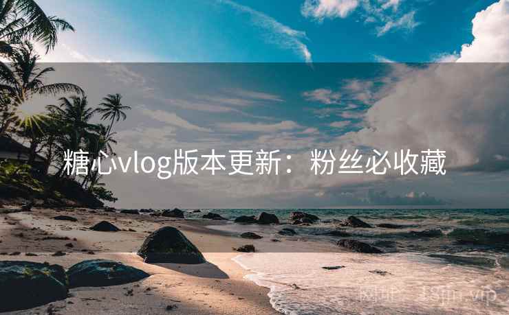 糖心vlog版本更新：粉丝必收藏