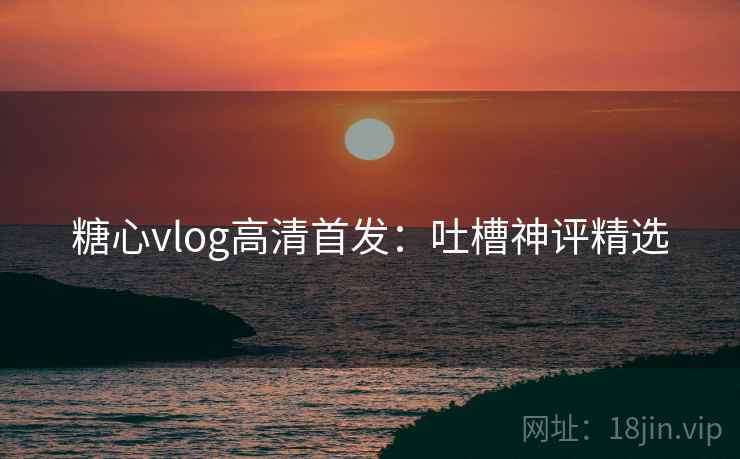 糖心vlog高清首发：吐槽神评精选