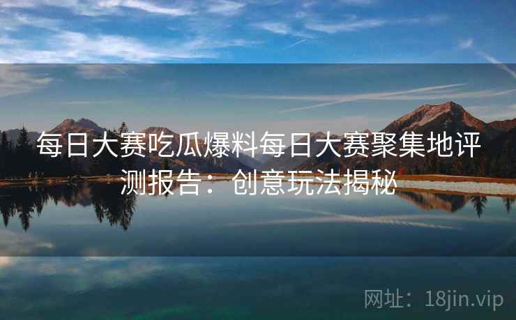 每日大赛吃瓜爆料每日大赛聚集地评测报告：创意玩法揭秘