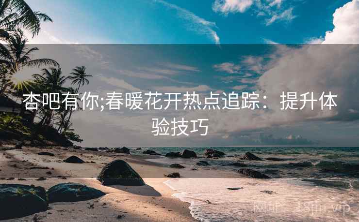 杏吧有你;春暖花开热点追踪:提升体验技巧
