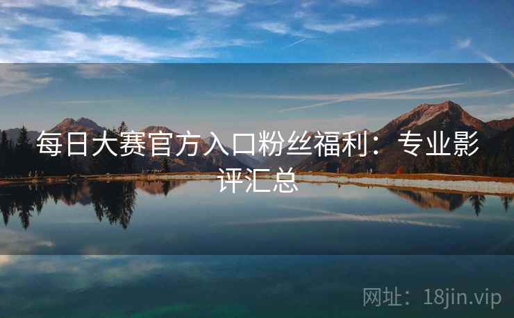 每日大赛官方入口粉丝福利:专业影评汇总