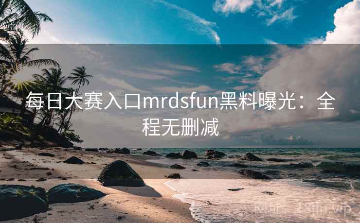 每日大赛入口mrdsfun黑料曝光:全程无删减