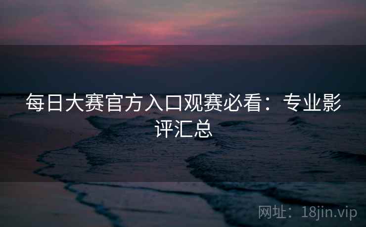 每日大赛官方入口观赛必看:专业影评汇总