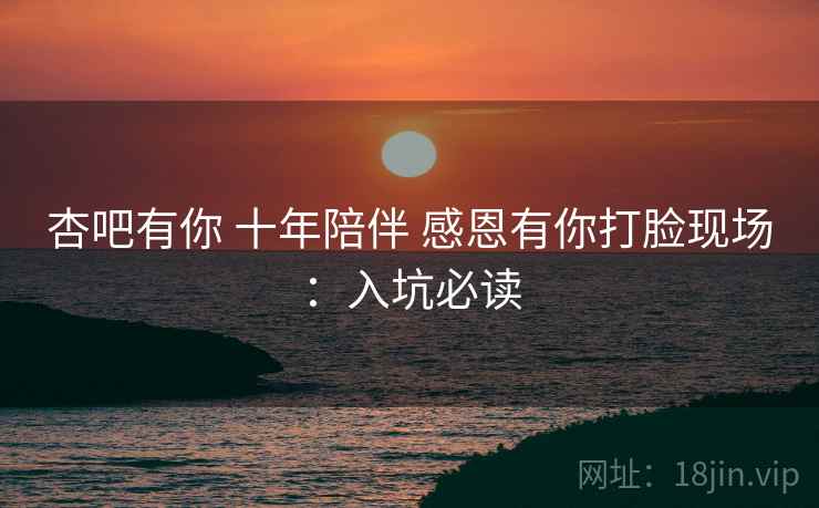 杏吧有你 十年陪伴 感恩有你打脸现场：入坑必读