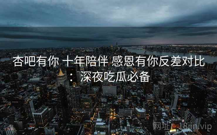 杏吧有你 十年陪伴 感恩有你反差对比：深夜吃瓜必备