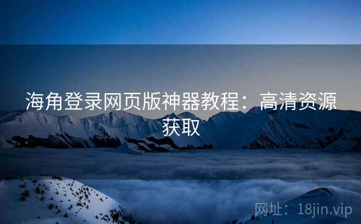 海角登录网页版神器教程：高清资源获取