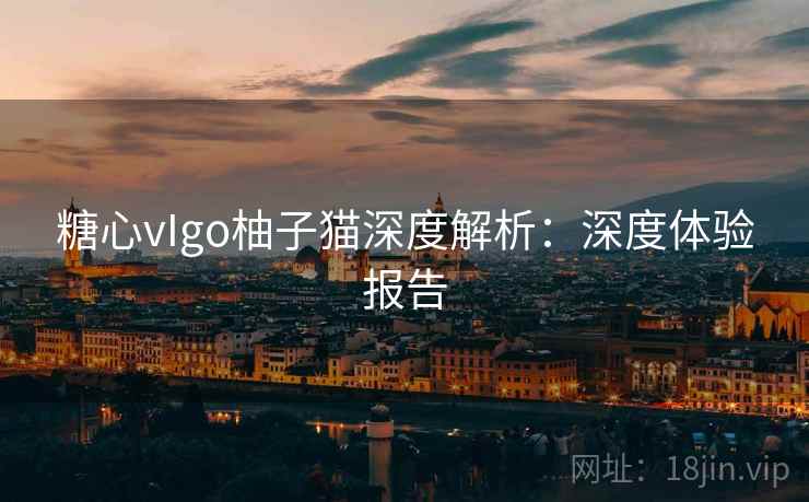 糖心vIgo柚子猫深度解析：深度体验报告