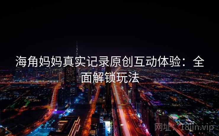 海角妈妈真实记录原创互动体验：全面解锁玩法
