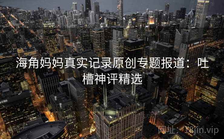 海角妈妈真实记录原创专题报道：吐槽神评精选